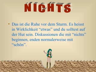 Das ist die Ruhe vor dem Sturm. Es heisst in Wirklichkeit “etwas” und du solltest auf der Hut sein. Diskussionen die mit “nichts” beginnen, enden normalerweise mit “schön”. NICHTS 