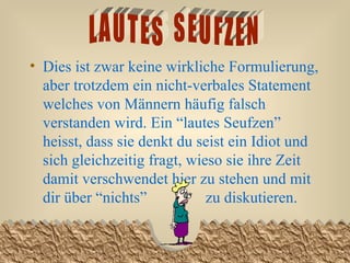 Dies ist zwar keine wirkliche Formulierung, aber trotzdem ein nicht-verbales Statement welches von Männern häufig falsch verstanden wird. Ein “lautes Seufzen” heisst, dass sie denkt du seist ein Idiot und sich gleichzeitig fragt, wieso sie ihre Zeit damit verschwendet hier zu stehen und mit dir über “nichts”  zu diskutieren.  LAUTES  SEUFZEN 