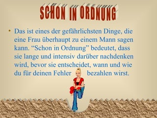 Das ist eines der gefährlichsten Dinge, die eine Frau überhaupt zu einem Mann sagen kann. “Schon in Ordnung” bedeutet, dass sie lange und intensiv darüber nachdenken wird, bevor sie entscheidet, wann und wie du für deinen Fehler  bezahlen wirst.   SCHON  IN  ORDNUNG 