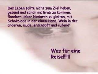 Das Leben sollte nicht zum Ziel haben,  gesund und schön ins Grab zu kommen.  Sondern lieber hindurch zu gleiten, mit Schokolade in der einen Hand, Wein in der anderen, müde, erschöpft und rufend: Was für eine Reise!!!!!! 