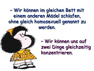 –  Wir können im gleichen Bett mit einem anderen Mädel schlafen, ohne gleich homosexuell genannt zu werden. –  Wir können uns auf zwei Dinge gleichzeitig konzentrieren. 