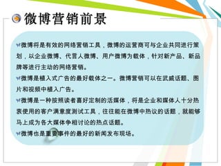 微博营销前景 微博将是有效的网络营销工具，微博的运营商可与企业共同进行策划，以企业微博、代言人微博、用户微博为载体，针对新产品、新品牌等进行主动的网络营销。 微博是植入式广告的最好载体之一。微博营销可以在武威话题、图片和视频中植入广告。 微博是一种按照读者喜好定制的活媒体，将是企业和媒体人十分热衷使用的客户满意度测试工具，往往能在微博中热议的话题，就能够马上成为各大媒体争相讨论的热点话题。 微博也是重要事件的最好的新闻发布现场。 