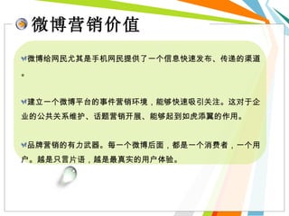 微博营销价值 微博给网民尤其是手机网民提供了一个信息快速发布、传递的渠道。 建立一个微博平台的事件营销环境，能够快速吸引关注。这对于企业的公共关系维护、话题营销开展、能够起到如虎添翼的作用。 品牌营销的有力武器。每一个微博后面，都是一个消费者，一个用户。越是只言片语，越是最真实的用户体验。 