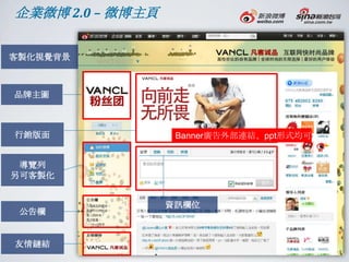 企業微博 2.0 – 微博主頁

客製化視覺背景



品牌主圖



行銷版面               Banner廣告外部連結、ppt形式均可


 導覽列
另可客製化


                  資訊欄位
 公告欄


友情鏈結
 