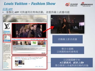 Louis Vuitton – Fashion Show
直播 APP
• 客製化 APP 可供運用在特殊活動，並提供線上直播功能




                               活動線上影音直播



                                 整合小遊戲
                               以刺激粉絲的參與度


                                 以話題關鍵字如
                             #巴黎風尚，綻放上海#
                           整合微博上各處對該活動的討論
 