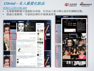 L‘Oréal – 名人最愛化妝品
客製化品牌/活動 APP
• 企業微博帳號可透過程式串接，在頁面上展示精心設計的網路活動。
• 透過企業微博，可達到長期的市場溝通效果。
 