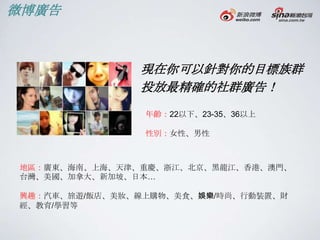 微博廣告



               現在你可以針對你的目標族群
               投放最精確的社群廣告！
                年齡：22以下、23-35、36以上

                性別：女性、男性



地區：廣東、海南、上海、天津、重慶、浙江、北京、黑龍江、香港、澳門、
台灣、美國、加拿大、新加坡、日本…

興趣：汽車、旅遊/飯店、美妝、線上購物、美食、娛樂/時尚、行動裝置、財
經、教育/學習等
 