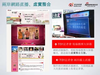 兩岸網路直播、虛實整合




               7/31記者會 現場微博大屏幕

              網路話題操作，搭配現場微博大屏幕
              曝光，創造最佳虛實整合互動。

               7/31記者會 兩岸線上直播

              製作兩岸網路直播網頁，大陸地區廣
              大民眾直接線上收看記者會。
 