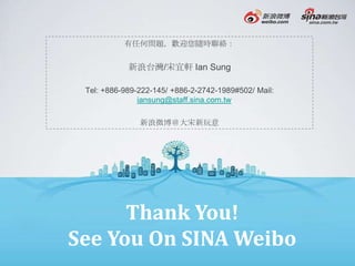 有任何問題，歡迎您隨時聯絡：


            新浪台灣/宋宜軒 Ian Sung

 Tel: +886-989-222-145/ +886-2-2742-1989#502/ Mail:
               iansung@staff.sina.com.tw

               新浪微博＠大宋新玩意




      Thank You!
See You On SINA Weibo
 