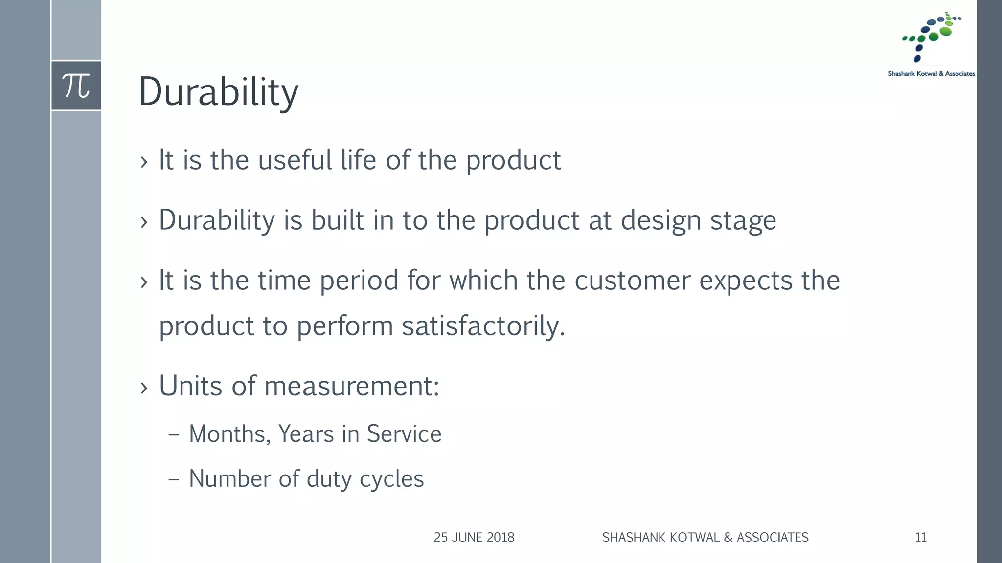 Durability
› It is the useful life of the product
› Durability is built in to the product at design stage
› It is the time period for which the customer expects the
product to perform satisfactorily.
› Units of measurement:
– Months, Years in Service
– Number of duty cycles
25 JUNE 2018 SHASHANK KOTWAL & ASSOCIATES 11
 