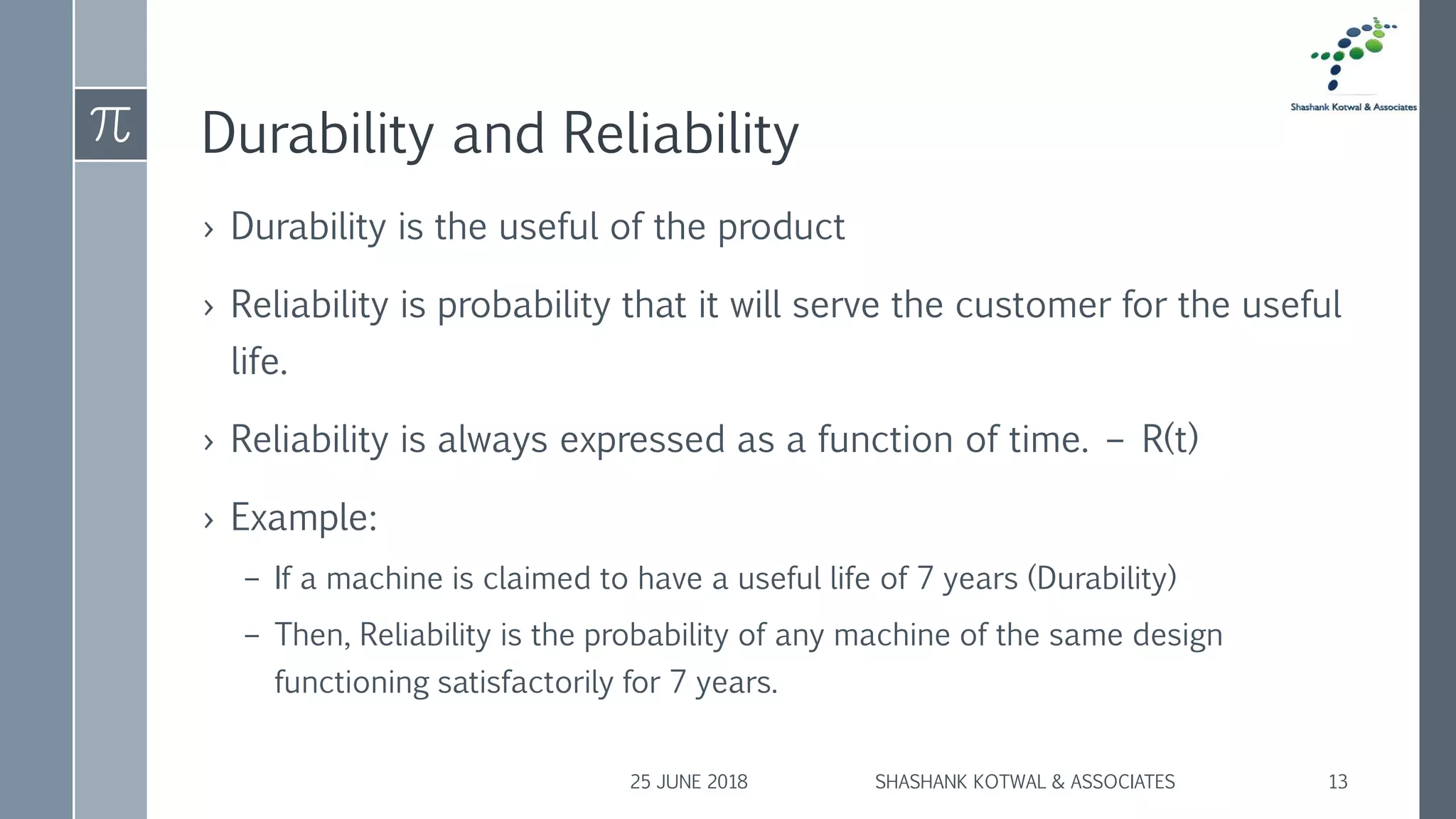 Durability and Reliability
› Durability is the useful of the product
› Reliability is probability that it will serve the customer for the useful
life.
› Reliability is always expressed as a function of time. – R(t)
› Example:
– If a machine is claimed to have a useful life of 7 years (Durability)
– Then, Reliability is the probability of any machine of the same design
functioning satisfactorily for 7 years.
25 JUNE 2018 SHASHANK KOTWAL & ASSOCIATES 13
 