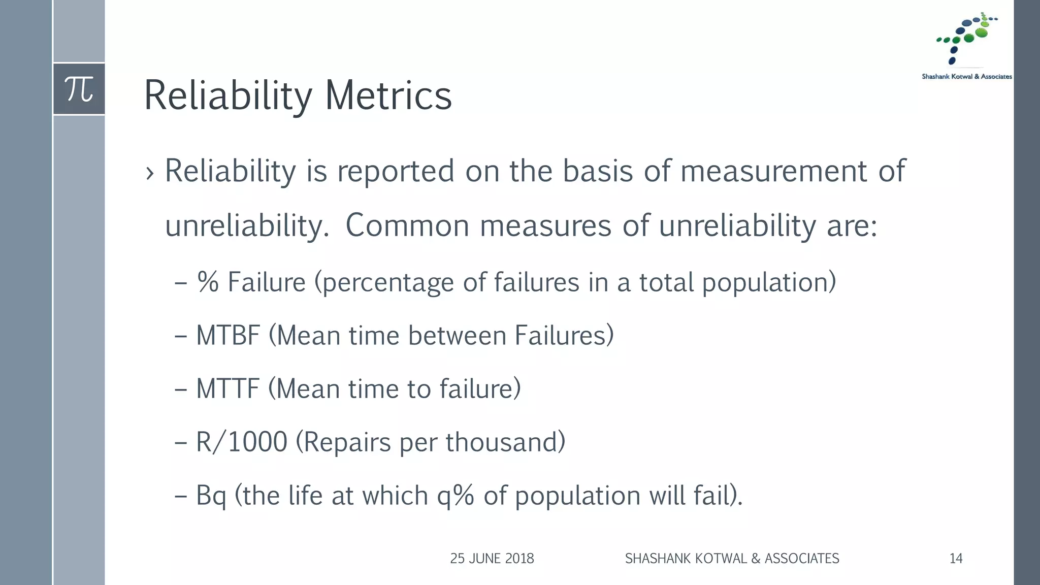 Reliability Metrics
› Reliability is reported on the basis of measurement of
unreliability. Common measures of unreliability are:
– % Failure (percentage of failures in a total population)
– MTBF (Mean time between Failures)
– MTTF (Mean time to failure)
– R/1000 (Repairs per thousand)
– Bq (the life at which q% of population will fail).
25 JUNE 2018 SHASHANK KOTWAL & ASSOCIATES 14
 