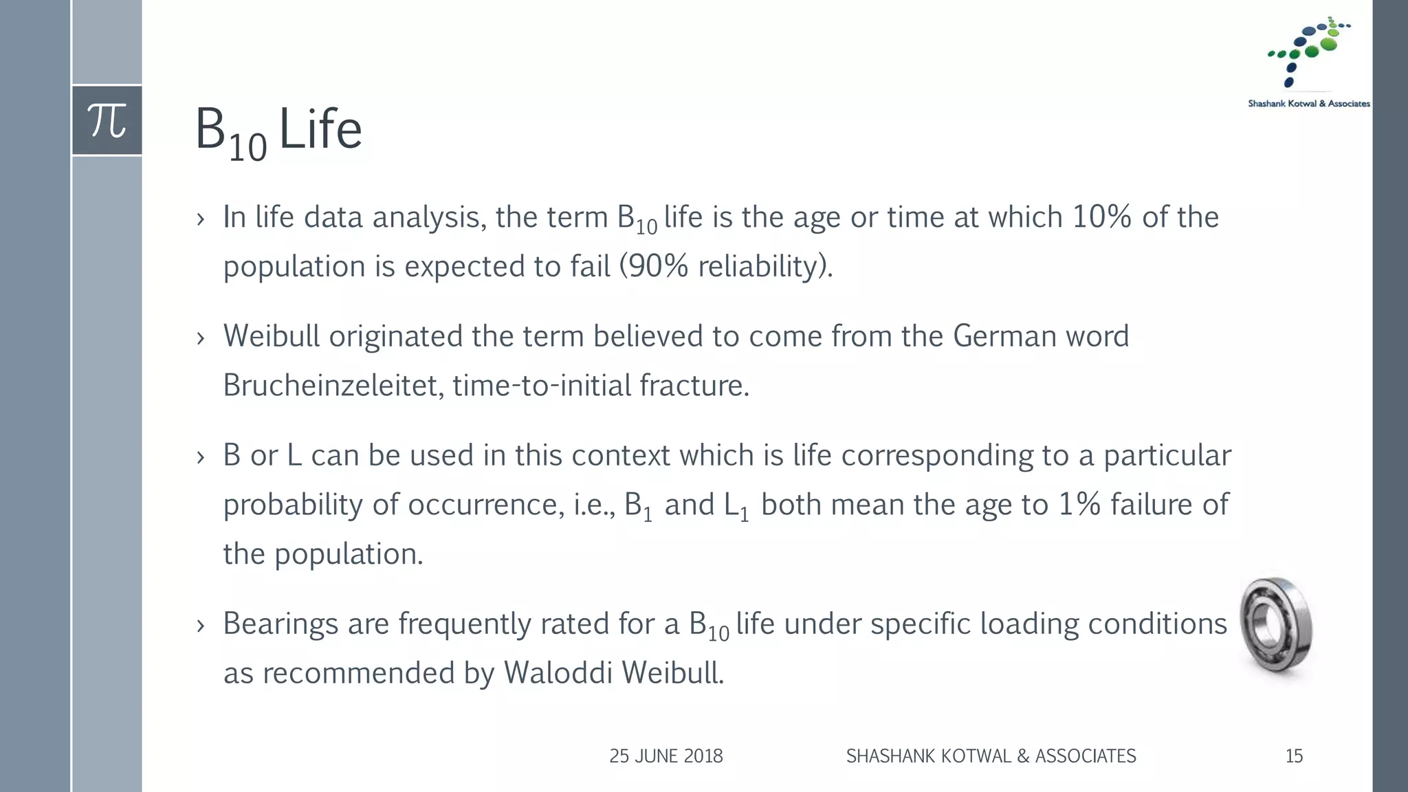 B10 Life
› In life data analysis, the term B10 life is the age or time at which 10% of the
population is expected to fail (90% reliability).
› Weibull originated the term believed to come from the German word
Brucheinzeleitet, time-to-initial fracture.
› B or L can be used in this context which is life corresponding to a particular
probability of occurrence, i.e., B1 and L1 both mean the age to 1% failure of
the population.
› Bearings are frequently rated for a B10 life under specific loading conditions
as recommended by Waloddi Weibull.
25 JUNE 2018 SHASHANK KOTWAL & ASSOCIATES 15
 