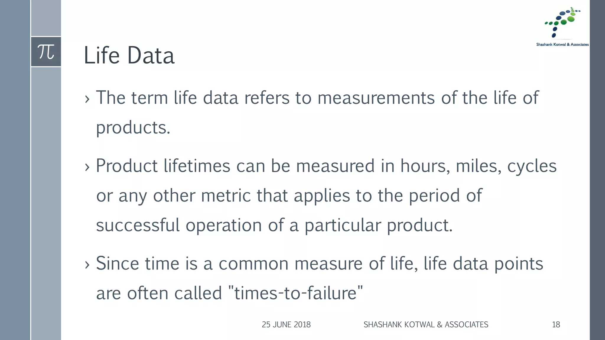 Life Data
› The term life data refers to measurements of the life of
products.
› Product lifetimes can be measured in hours, miles, cycles
or any other metric that applies to the period of
successful operation of a particular product.
› Since time is a common measure of life, life data points
are often called "times-to-failure"
25 JUNE 2018 SHASHANK KOTWAL & ASSOCIATES 18
 
