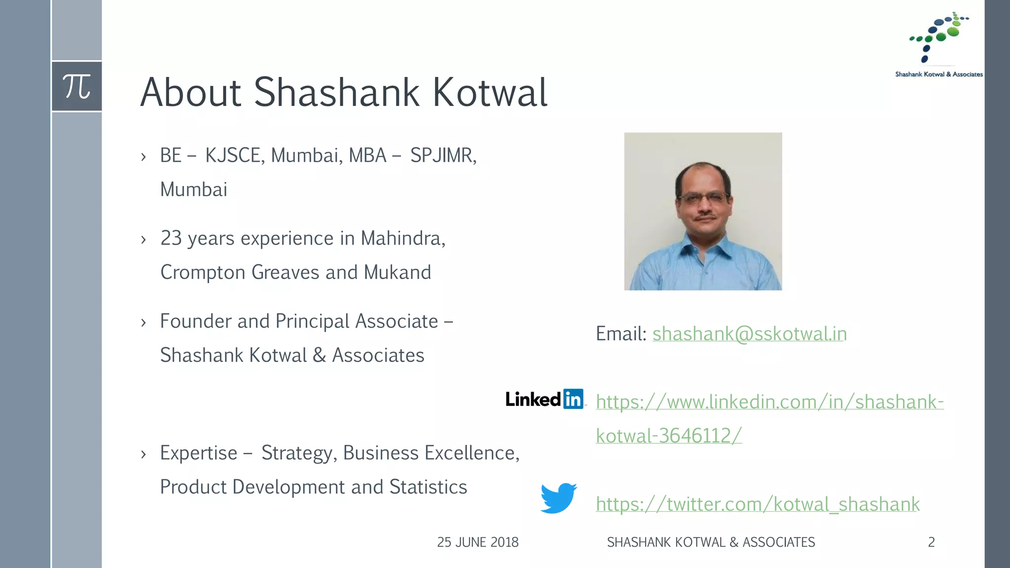 About Shashank Kotwal
› BE – KJSCE, Mumbai, MBA – SPJIMR,
Mumbai
› 23 years experience in Mahindra,
Crompton Greaves and Mukand
› Founder and Principal Associate –
Shashank Kotwal & Associates
› Expertise – Strategy, Business Excellence,
Product Development and Statistics
25 JUNE 2018 SHASHANK KOTWAL & ASSOCIATES 2
Email: shashank@sskotwal.in
https://www.linkedin.com/in/shashank-
kotwal-3646112/
https://twitter.com/kotwal_shashank
 