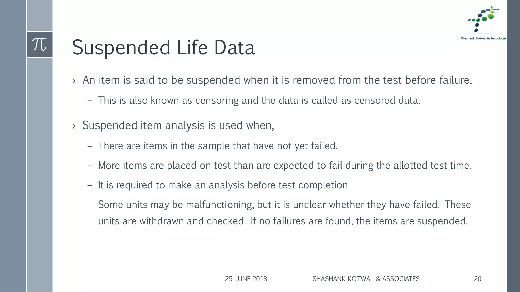 Suspended Life Data
› An item is said to be suspended when it is removed from the test before failure.
– This is also known as censoring and the data is called as censored data.
› Suspended item analysis is used when,
– There are items in the sample that have not yet failed.
– More items are placed on test than are expected to fail during the allotted test time.
– It is required to make an analysis before test completion.
– Some units may be malfunctioning, but it is unclear whether they have failed. These
units are withdrawn and checked. If no failures are found, the items are suspended.
25 JUNE 2018 SHASHANK KOTWAL & ASSOCIATES 20
 