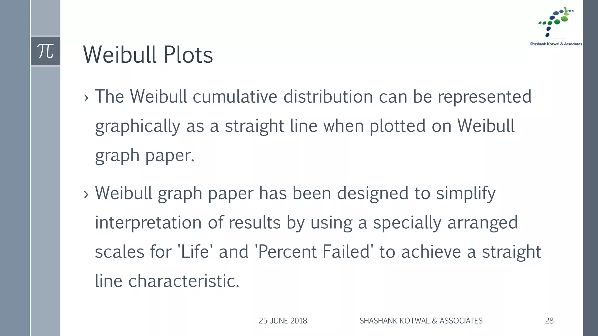 Weibull Plots
› The Weibull cumulative distribution can be represented
graphically as a straight line when plotted on Weibull
graph paper.
› Weibull graph paper has been designed to simplify
interpretation of results by using a specially arranged
scales for 'Life' and 'Percent Failed' to achieve a straight
line characteristic.
25 JUNE 2018 SHASHANK KOTWAL & ASSOCIATES 28
 