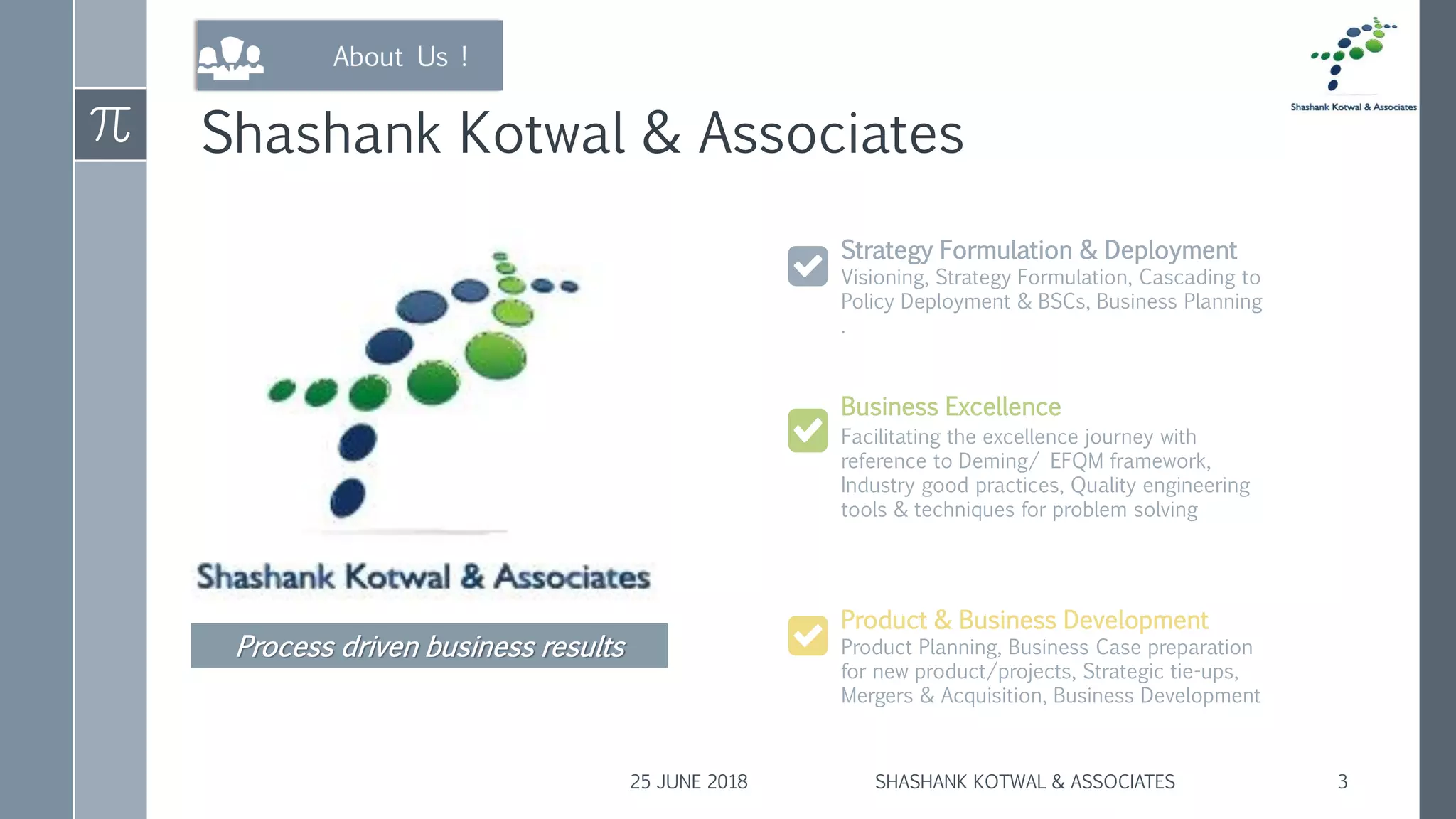 Shashank Kotwal & Associates
Visioning, Strategy Formulation, Cascading to
Policy Deployment & BSCs, Business Planning
.
Strategy Formulation & Deployment
Product Planning, Business Case preparation
for new product/projects, Strategic tie-ups,
Mergers & Acquisition, Business Development
Product & Business Development
Facilitating the excellence journey with
reference to Deming/ EFQM framework,
Industry good practices, Quality engineering
tools & techniques for problem solving
Business Excellence
25 JUNE 2018 SHASHANK KOTWAL & ASSOCIATES 3
Process driven business results
 