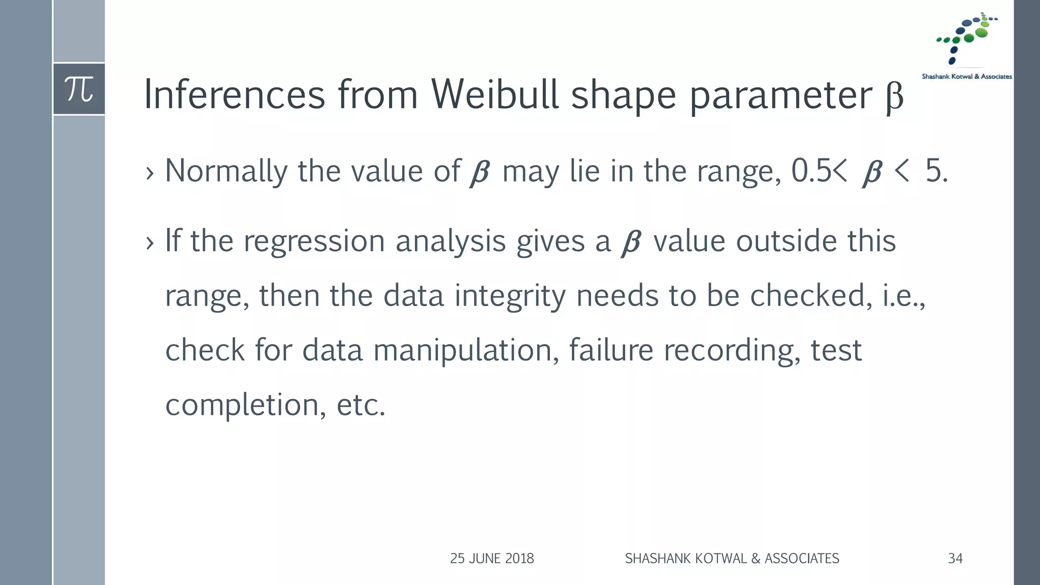 Inferences from Weibull shape parameter β
› Normally the value of  may lie in the range, 0.5<  < 5.
› If the regression analysis gives a  value outside this
range, then the data integrity needs to be checked, i.e.,
check for data manipulation, failure recording, test
completion, etc.
25 JUNE 2018 SHASHANK KOTWAL & ASSOCIATES 34
 