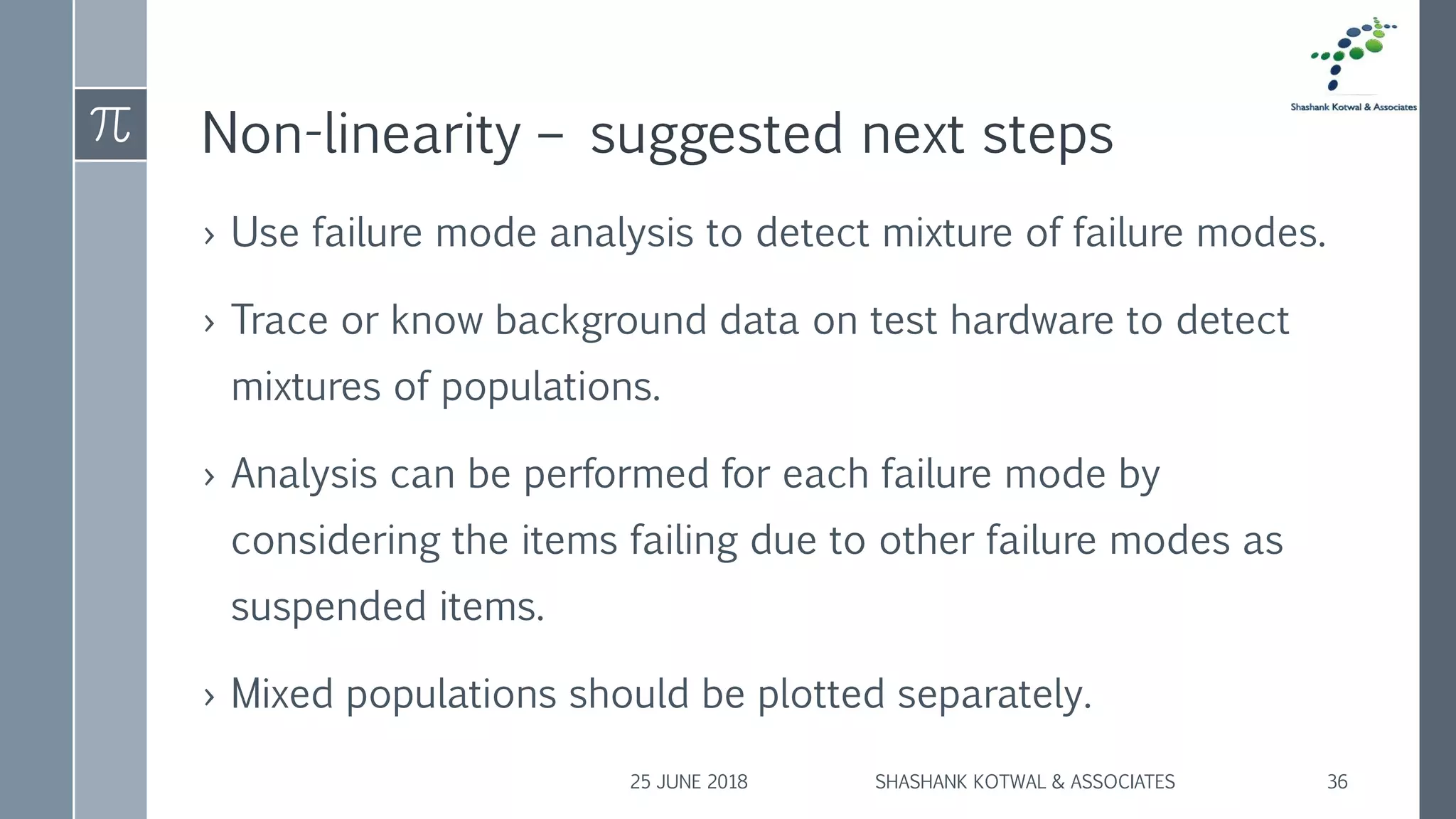 Non-linearity – suggested next steps
› Use failure mode analysis to detect mixture of failure modes.
› Trace or know background data on test hardware to detect
mixtures of populations.
› Analysis can be performed for each failure mode by
considering the items failing due to other failure modes as
suspended items.
› Mixed populations should be plotted separately.
25 JUNE 2018 SHASHANK KOTWAL & ASSOCIATES 36
 