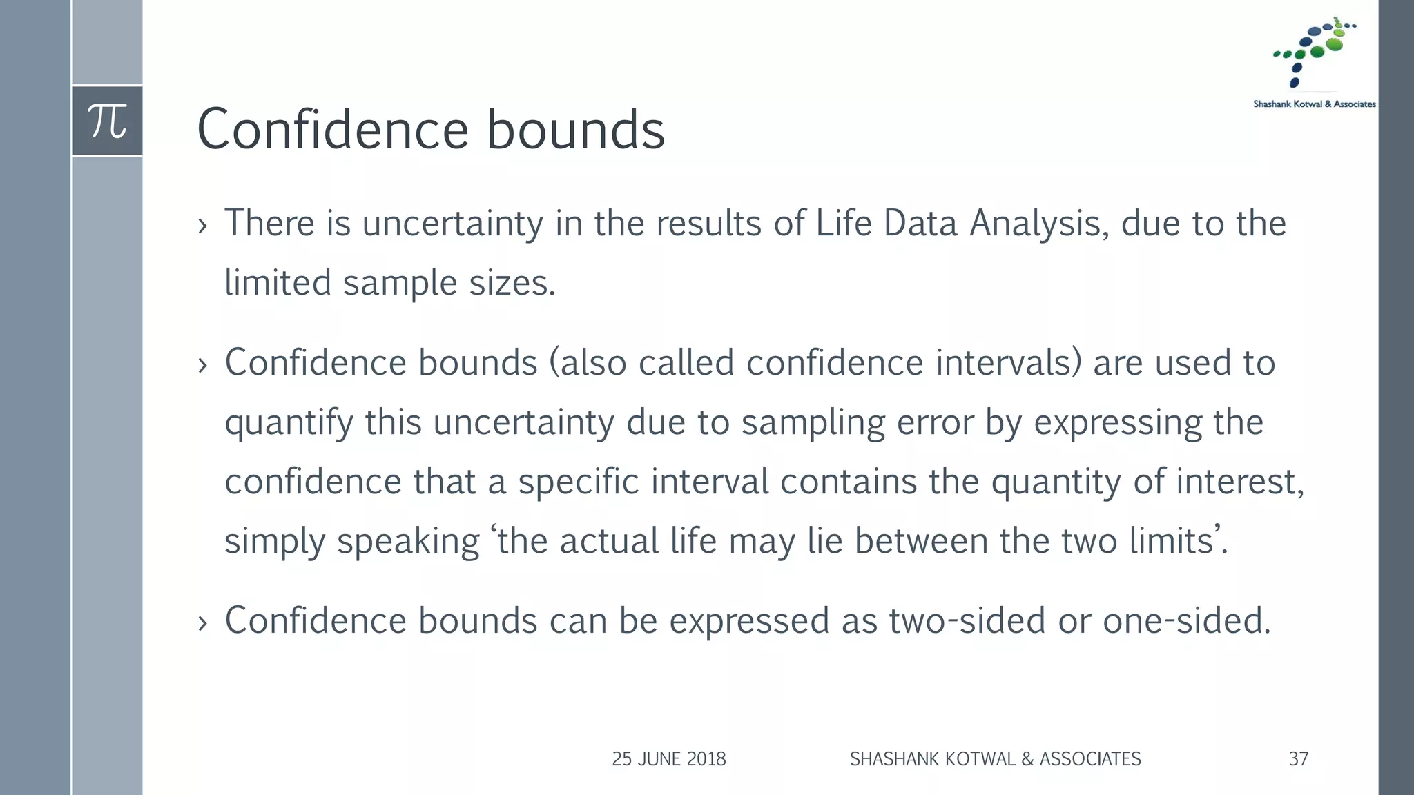 Confidence bounds
› There is uncertainty in the results of Life Data Analysis, due to the
limited sample sizes.
› Confidence bounds (also called confidence intervals) are used to
quantify this uncertainty due to sampling error by expressing the
confidence that a specific interval contains the quantity of interest,
simply speaking ‘the actual life may lie between the two limits’.
› Confidence bounds can be expressed as two-sided or one-sided.
25 JUNE 2018 SHASHANK KOTWAL & ASSOCIATES 37
 