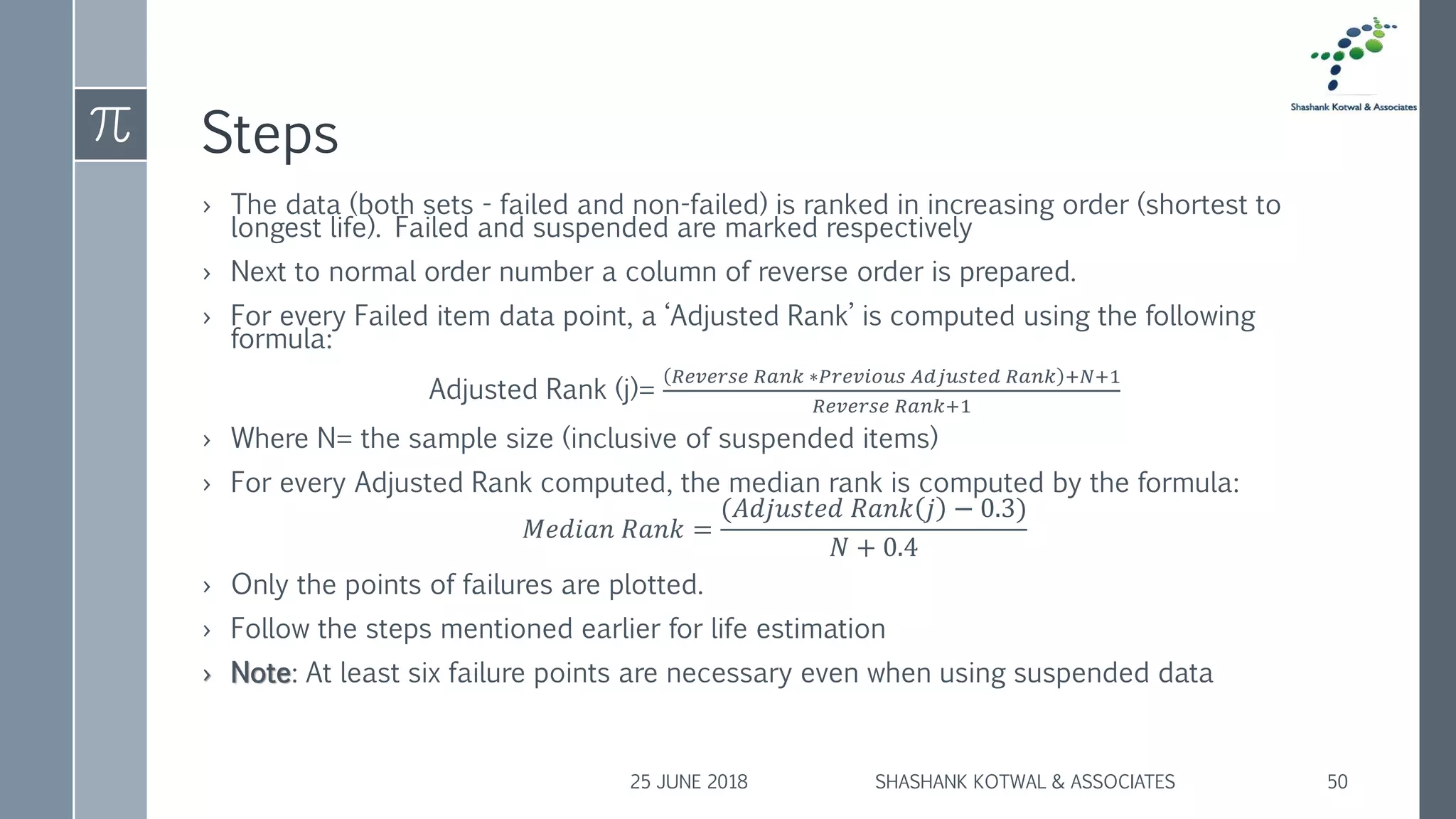 Steps
› The data (both sets - failed and non-failed) is ranked in increasing order (shortest to
longest life). Failed and suspended are marked respectively
› Next to normal order number a column of reverse order is prepared.
› For every Failed item data point, a ‘Adjusted Rank’ is computed using the following
formula:
Adjusted Rank (j)=
𝑅𝑒𝑣𝑒𝑟𝑠𝑒 𝑅𝑎𝑛𝑘 ∗𝑃𝑟𝑒𝑣𝑖𝑜𝑢𝑠 𝐴𝑑𝑗𝑢𝑠𝑡𝑒𝑑 𝑅𝑎𝑛𝑘 +𝑁+1
𝑅𝑒𝑣𝑒𝑟𝑠𝑒 𝑅𝑎𝑛𝑘+1
› Where N= the sample size (inclusive of suspended items)
› For every Adjusted Rank computed, the median rank is computed by the formula:
𝑀𝑒𝑑𝑖𝑎𝑛 𝑅𝑎𝑛𝑘 =
(𝐴𝑑𝑗𝑢𝑠𝑡𝑒𝑑 𝑅𝑎𝑛𝑘 𝑗 − 0.3)
𝑁 + 0.4
› Only the points of failures are plotted.
› Follow the steps mentioned earlier for life estimation
› Note: At least six failure points are necessary even when using suspended data
25 JUNE 2018 SHASHANK KOTWAL & ASSOCIATES 50
 