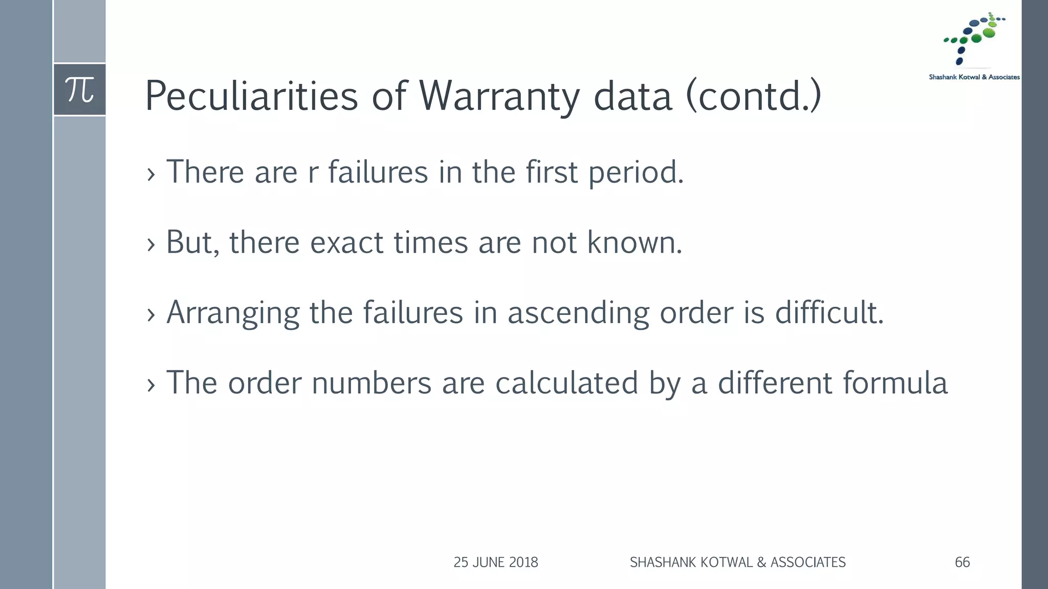 Peculiarities of Warranty data (contd.)
› There are r failures in the first period.
› But, there exact times are not known.
› Arranging the failures in ascending order is difficult.
› The order numbers are calculated by a different formula
25 JUNE 2018 SHASHANK KOTWAL & ASSOCIATES 66
 