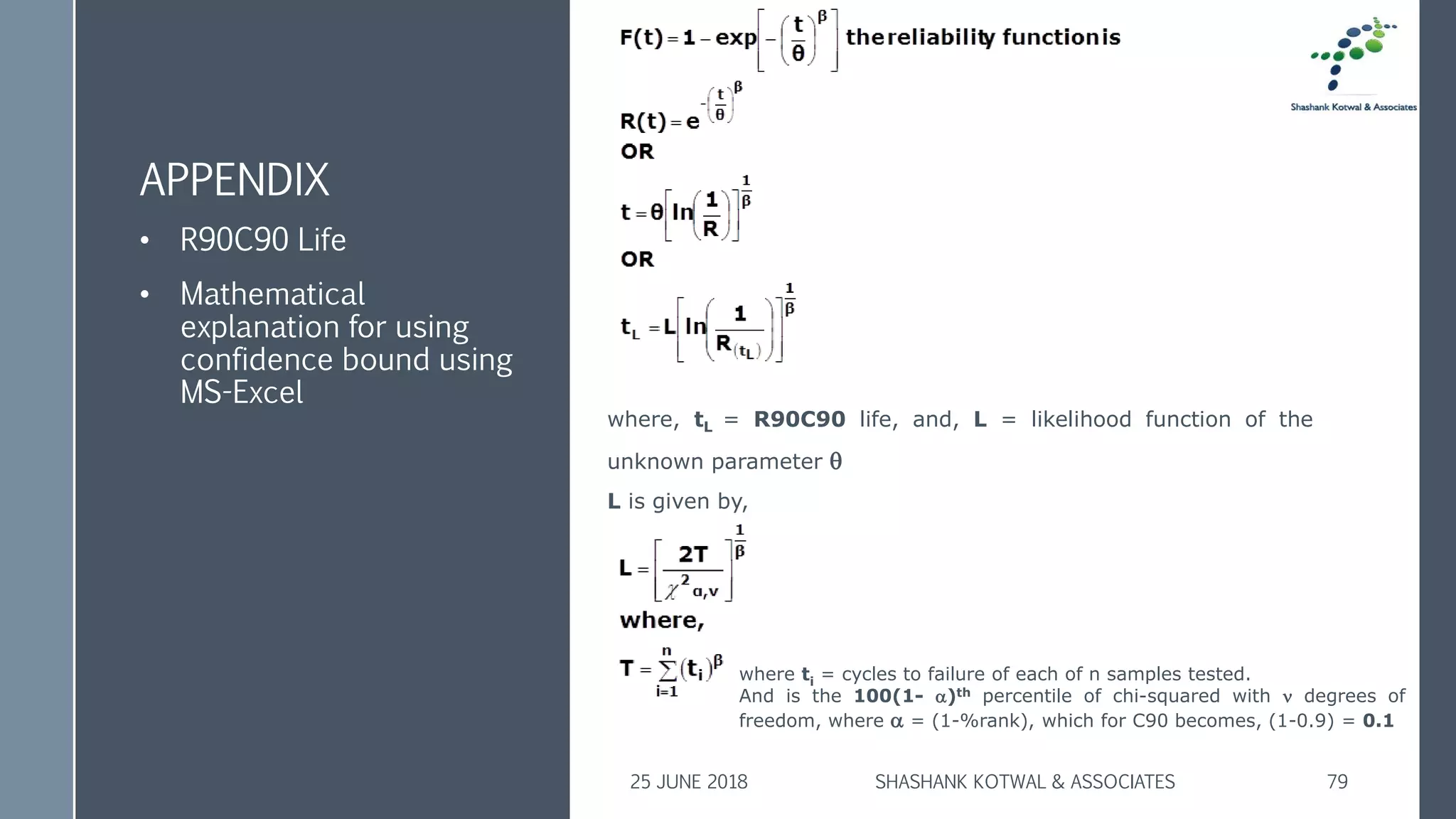 APPENDIX
• R90C90 Life
• Mathematical
explanation for using
confidence bound using
MS-Excel
25 JUNE 2018 SHASHANK KOTWAL & ASSOCIATES 79
where, tL = R90C90 life, and, L = likelihood function of the
unknown parameter 
L is given by,
where ti = cycles to failure of each of n samples tested.
And is the 100(1- )th percentile of chi-squared with  degrees of
freedom, where  = (1-%rank), which for C90 becomes, (1-0.9) = 0.1
 