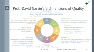 Prof. David Garvin’s 8 dimensions of Quality
25 JUNE 2018 SHASHANK KOTWAL & ASSOCIATES 10
01
05
03
07
Performance
This refers to the primary operating characteristics of a
product. This is the main reason for which the Customer
buys the product or service.
Durability
Durability is the useful life of the product
Conformance
Conformance is delivering what is promised in
Specifications, Literature or Advertisement.
Perceived Quality
This dimension deals with the image of the
manufacturer of the product or the provider
of the service.
.
Aesthetics
This is the most subjective dimension of quality. It
is how a product looks (shape, colour& décor)
,feels, sounds & tastes or smells.
Reliability
Reliability is the probability that a part,
device, equipment, or system will
perform its intended function for a
specified period of time under given
conditions.
Features
Features are “Bells & Whistles” of
products, those secondary
characteristics that supplement the
product’s basic functioning.
Serviceability
It is an ease with which the product
can be repaired.
 