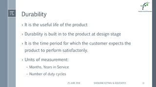 Durability
› It is the useful life of the product
› Durability is built in to the product at design stage
› It is the time period for which the customer expects the
product to perform satisfactorily.
› Units of measurement:
– Months, Years in Service
– Number of duty cycles
25 JUNE 2018 SHASHANK KOTWAL & ASSOCIATES 11
 