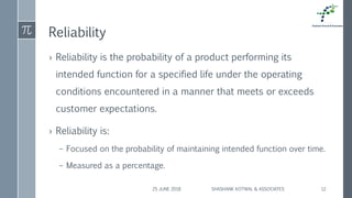 Reliability
› Reliability is the probability of a product performing its
intended function for a specified life under the operating
conditions encountered in a manner that meets or exceeds
customer expectations.
› Reliability is:
– Focused on the probability of maintaining intended function over time.
– Measured as a percentage.
25 JUNE 2018 SHASHANK KOTWAL & ASSOCIATES 12
 