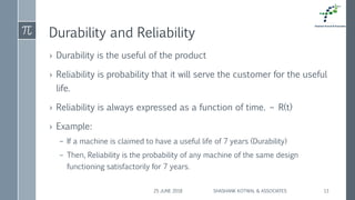 Durability and Reliability
› Durability is the useful of the product
› Reliability is probability that it will serve the customer for the useful
life.
› Reliability is always expressed as a function of time. – R(t)
› Example:
– If a machine is claimed to have a useful life of 7 years (Durability)
– Then, Reliability is the probability of any machine of the same design
functioning satisfactorily for 7 years.
25 JUNE 2018 SHASHANK KOTWAL & ASSOCIATES 13
 