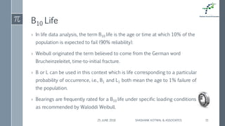 B10 Life
› In life data analysis, the term B10 life is the age or time at which 10% of the
population is expected to fail (90% reliability).
› Weibull originated the term believed to come from the German word
Brucheinzeleitet, time-to-initial fracture.
› B or L can be used in this context which is life corresponding to a particular
probability of occurrence, i.e., B1 and L1 both mean the age to 1% failure of
the population.
› Bearings are frequently rated for a B10 life under specific loading conditions
as recommended by Waloddi Weibull.
25 JUNE 2018 SHASHANK KOTWAL & ASSOCIATES 15
 