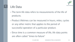 Life Data
› The term life data refers to measurements of the life of
products.
› Product lifetimes can be measured in hours, miles, cycles
or any other metric that applies to the period of
successful operation of a particular product.
› Since time is a common measure of life, life data points
are often called "times-to-failure"
25 JUNE 2018 SHASHANK KOTWAL & ASSOCIATES 18
 