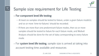 Sample size requirement for Life Testing
› For component level life testing:
– At least six samples should be tested to failure, under a given failure mode(s),
and six or more 'time-to-failures' should be recorded.
– If there are more than one predominant failure modes, then six or more
samples should be tested to failure for each failure mode, and Weibull
Analysis should be done for the set of data corresponding to every failure
mode
› For system level life testing, sample size is arrived at taking into
account testing time available and resources
25 JUNE 2018 SHASHANK KOTWAL & ASSOCIATES 21
 