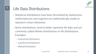 Life Data Distributions
› Statistical distributions have been formulated by statisticians,
mathematicians and engineers to mathematically model or
represent certain behaviour.
› Some distributions, tend to better represent life data and are
commonly called lifetime distributions or life distributions.
Examples:
– Exponential Distribution
– Log-Normal Distribution
– Weibull Distribution
25 JUNE 2018 SHASHANK KOTWAL & ASSOCIATES 22
 