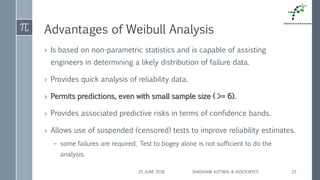 Advantages of Weibull Analysis
› Is based on non-parametric statistics and is capable of assisting
engineers in determining a likely distribution of failure data.
› Provides quick analysis of reliability data.
› Permits predictions, even with small sample size ( >= 6).
› Provides associated predictive risks in terms of confidence bands.
› Allows use of suspended (censored) tests to improve reliability estimates.
– some failures are required. Test to bogey alone is not sufficient to do the
analysis.
25 JUNE 2018 SHASHANK KOTWAL & ASSOCIATES 25
 
