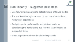 Non-linearity – suggested next steps
› Use failure mode analysis to detect mixture of failure modes.
› Trace or know background data on test hardware to detect
mixtures of populations.
› Analysis can be performed for each failure mode by
considering the items failing due to other failure modes as
suspended items.
› Mixed populations should be plotted separately.
25 JUNE 2018 SHASHANK KOTWAL & ASSOCIATES 36
 