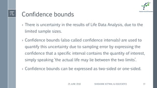 Confidence bounds
› There is uncertainty in the results of Life Data Analysis, due to the
limited sample sizes.
› Confidence bounds (also called confidence intervals) are used to
quantify this uncertainty due to sampling error by expressing the
confidence that a specific interval contains the quantity of interest,
simply speaking ‘the actual life may lie between the two limits’.
› Confidence bounds can be expressed as two-sided or one-sided.
25 JUNE 2018 SHASHANK KOTWAL & ASSOCIATES 37
 