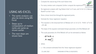 USING MS-EXCEL
› Compute the natural log of the each failure time.
› For every median rank computed, further compute the expression
› Do regression analysis with 'log (failure time)' on X-axis, and 'ln (ln (1/(1-Median
Rank)))' on the Y-axis.
› Draw a linear trend line through the regressed points.
› Estimate the 'linear regression' equation.
› This equation is the linearised form of Weibull cdf. ln ( ln (1/(1 - F(t)))) = β* ln (t)
- β*ln ()
› The slope of the equation estimated (shape parameter, β) of the Weibull cdf.
› The scale parameter,  of the Weibull cdf can be estimated as follows:
›
› where,
› c = the constant estimated from the 'linear regression equation'
• The same analysis can
also be done using MS-
Excel
• Steps up to
computation of median
ranks are same as
shown earlier
• The next steps are
shown here
25 JUNE 2018 SHASHANK KOTWAL & ASSOCIATES 47
 