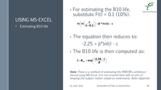 › For estimating the B10 life,
substitute F(t) = 0.1 (10%).
› The equation then reduces to:
-2.25 = β*ln(t) - c
› The B10 life is then computed as:
USING MS-EXCEL
• Estimating B10 life
25 JUNE 2018 SHASHANK KOTWAL & ASSOCIATES 48
Note: There is a method of estimating the R90C90 confidence
bound using MS-Excel. It is not covered here with an aim of
keeping the subject matter simple to understand. Refer Appendix
 