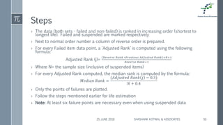 Steps
› The data (both sets - failed and non-failed) is ranked in increasing order (shortest to
longest life). Failed and suspended are marked respectively
› Next to normal order number a column of reverse order is prepared.
› For every Failed item data point, a ‘Adjusted Rank’ is computed using the following
formula:
Adjusted Rank (j)=
𝑅𝑒𝑣𝑒𝑟𝑠𝑒 𝑅𝑎𝑛𝑘 ∗𝑃𝑟𝑒𝑣𝑖𝑜𝑢𝑠 𝐴𝑑𝑗𝑢𝑠𝑡𝑒𝑑 𝑅𝑎𝑛𝑘 +𝑁+1
𝑅𝑒𝑣𝑒𝑟𝑠𝑒 𝑅𝑎𝑛𝑘+1
› Where N= the sample size (inclusive of suspended items)
› For every Adjusted Rank computed, the median rank is computed by the formula:
𝑀𝑒𝑑𝑖𝑎𝑛 𝑅𝑎𝑛𝑘 =
(𝐴𝑑𝑗𝑢𝑠𝑡𝑒𝑑 𝑅𝑎𝑛𝑘 𝑗 − 0.3)
𝑁 + 0.4
› Only the points of failures are plotted.
› Follow the steps mentioned earlier for life estimation
› Note: At least six failure points are necessary even when using suspended data
25 JUNE 2018 SHASHANK KOTWAL & ASSOCIATES 50
 