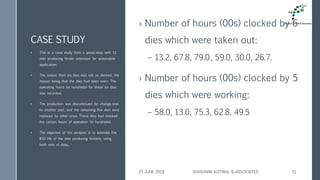 CASE STUDY
› Number of hours (00s) clocked by 6
dies which were taken out:
– 13.2, 67.8, 79.0, 59.0, 30.0, 26.7.
› Number of hours (00s) clocked by 5
dies which were working:
– 58.0, 13.0, 75.3, 62.8, 49.5
• This is a case study from a press-shop with 11
dies producing fender extension for automobile
application.
• The output from six dies was not as desired; the
reason being that the dies had been worn. The
operating hours (in hundreds) for these six dies
was recorded,
• The production was discontinued for change-over
to another part, and the remaining five dies were
replaced by other ones. These dies had clocked
the certain hours of operation (in hundreds).
• The objective of this analysis is to estimate the
B10 life of the dies producing fenders, using
both sets of data,.
25 JUNE 2018 SHASHANK KOTWAL & ASSOCIATES 51
 
