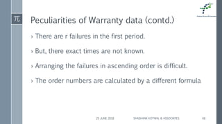 Peculiarities of Warranty data (contd.)
› There are r failures in the first period.
› But, there exact times are not known.
› Arranging the failures in ascending order is difficult.
› The order numbers are calculated by a different formula
25 JUNE 2018 SHASHANK KOTWAL & ASSOCIATES 66
 