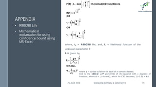 APPENDIX
• R90C90 Life
• Mathematical
explanation for using
confidence bound using
MS-Excel
25 JUNE 2018 SHASHANK KOTWAL & ASSOCIATES 79
where, tL = R90C90 life, and, L = likelihood function of the
unknown parameter 
L is given by,
where ti = cycles to failure of each of n samples tested.
And is the 100(1- )th percentile of chi-squared with  degrees of
freedom, where  = (1-%rank), which for C90 becomes, (1-0.9) = 0.1
 