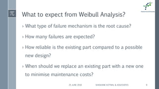 What to expect from Weibull Analysis?
› What type of failure mechanism is the root cause?
› How many failures are expected?
› How reliable is the existing part compared to a possible
new design?
› When should we replace an existing part with a new one
to minimise maintenance costs?
25 JUNE 2018 SHASHANK KOTWAL & ASSOCIATES 8
 
