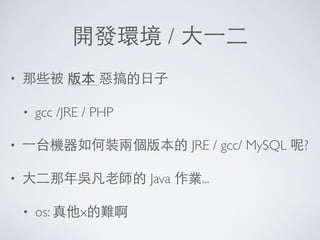 開發環境 / ⼤大⼀一⼆二
• 那些被 版本 惡搞的⽇日⼦子
• gcc /JRE / PHP
• ⼀一台機器如何裝兩個版本的 JRE / gcc/ MySQL 呢?
• ⼤大⼆二那年吳凡⽼老師的 Java 作業...
• os: 真他x的難啊
 