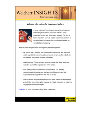 Valuable information for buyers and sellers.


                      A large majority of homebuyers have a home inspection
                      before they finalize their purchase. In fact, a home
                      inspection is often part of the sales contract. The fact is,
                      home inspectors can help protect a buyer's investment by
                      uncovering any problems with the home that should be
                      remedied prior to closing.


Here are some things to know about getting a home inspection:


  •   Be sure to hire a qualified and experienced professional. Ask your real
      estate agent for a recommendation, or search for one on the website for
      the National Association of Home Inspectors.


  •   Ask about cost. Prices can vary according to the size of the home, the
      expertise level of the inspector and other factors.


  •   Find out if you can be present for the inspection. This is highly
      recommended so you can see firsthand how things work and ask
      questions about any problems that may be found.


  •   Use the written report as a negotiation tool when settling on a final sales
      price for the home. Asking the inspector to include estimates for repairing
      any defects can also be helpful.


Click here for more information about home inspections.
 