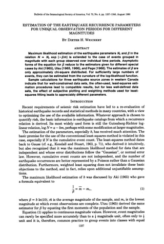 BulletinoftheSeismologicalSocietyofAmerica,Vol.70,No.4,pp.1337-1346,August1980
ESTIMATION OF THE EARTHQUAKE RECURRENCE PARAMETERS
FOR UNEQUAL OBSERVATION PERIODS FOR DIFFERENT
MAGNITUDES
BY DIETER H. WEICHERT
ABSTRACT
Maximum likelihood estimation of the earthquake parameters Noand fl in the
relation N = No exp (-tim) is extended to the case of events grouped in
magnitude with each group observed over individual time periods. Asymptotic
forms of the equation for fl reduce to the estimators given for different special
cases by Aki (1965), Utsu (1965, 1966), and Page (1968). The estimates of fl are
only approximately chi-square distributed. For sufficiently large numbers of
events, they can be estimated from the curvature of the log-likelihood function.
Sample calculations for three earthquake source zones in western Canada
indicate that for well-constrained data sets, the often-used, least-squares esti-
mation procedures lead to compatible results, but for less well-defined data
sets, the effect of subjective plotting and weighting methods used for least-
squares fitting leads to appreciably different parameters.
INTRODUCTION
Recent requirements of seismic risk estimation have led to a re-evaluation of
historical earthquake records and statistical methods in many countries, with a view
to optimizing the use of the available information. Whatever approach is chosen to
quantify risk, the basic information is earthquake catalogs from which a recurrence
relation is derived. Its most widely used form is still the Gutenberg-Richter log-
linear relation, log N = a - bin, perhaps with some modificationat larger magnitudes.
The estimation of the parameters, especially b, has received much attention. The
basic premise for the use of the conventional least-squares method is violated in this
case, especially if N is the cumulative event count. The least-squares method dates
back to Gauss (cf. e.g., Kendall and Stuart, 1963, p. 71), who derived it intuitively,
but also recognized that it was the maximum likelihood method for data that are
independent and whose error distributions follow the "Gaussian", or normal error
law. However, cumulative event counts are not independent, and the number of
earthquake occurrences are better represented by a Poisson rather than a Gaussian
distribution. Furthermore, weighted least squaring does not invalidate these basic
objections to the method, and in fact, relies upon additional unjustifiable assump-
tions.
The maximum likelihood estimation of b was discussed by Aki (1965) who gave
a formula equivalent to
1 --
- = m - mo, (1)
B
where fl = b ln(10), lfi is the average magnitude of the sample, and mo is the lowest
magnitude at which event observations are complete. Utsu (1965} derived the same
estimator for fl by equating the first moments of the population and the sample.
Equation (1) applies to continuous magnitude values. However, event magnitudes
can rarely be specified more accurately than to a ¼magnitude unit, often only to ½
unit and it is, therefore, common practice to group events into classes with equal
1337
 