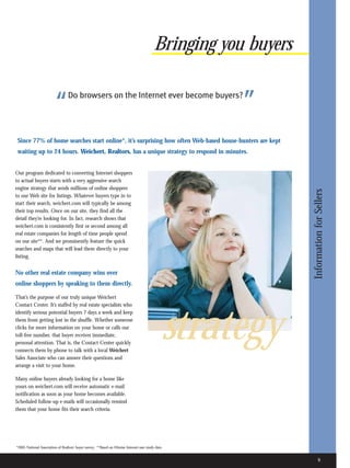 Bringing you buyers


                         “        Do browsers on the Internet ever become buyers?
                                                                                                        ”
 Since 77% of home searches start online*, it’s surprising how often Web-based house-hunters are kept
 waiting up to 24 hours. Weichert, Realtors, has a unique strategy to respond in minutes.


Our program dedicated to converting Internet shoppers
to actual buyers starts with a very aggressive search
engine strategy that sends millions of online shoppers




                                                                                                                  Information for Sellers
to our Web site for listings. Whatever buyers type in to
start their search, weichert.com will typically be among
their top results. Once on our site, they find all the
detail they’re looking for. In fact, research shows that
weichert.com is consistently first or second among all
real estate companies for length of time people spend
on our site**. And we prominently feature the quick
searches and maps that will lead them directly to your
listing.


No other real estate company wins over
online shoppers by speaking to them directly.

That’s the purpose of our truly unique Weichert
Contact Center. It’s staffed by real estate specialists who




                                                                                                 strategy
identify serious potential buyers 7 days a week and keep
them from getting lost in the shuffle. Whether someone
clicks for more information on your home or calls our
toll-free number, that buyer receives immediate,
personal attention. That is, the Contact Center quickly
connects them by phone to talk with a local Weichert
Sales Associate who can answer their questions and
arrange a visit to your home.

Many online buyers already looking for a home like
yours on weichert.com will receive automatic e-mail
notification as soon as your home becomes available.
Scheduled follow-up e-mails will occasionally remind
them that your home fits their search criteria.




*2005 National Association of Realtors’ buyer survey. **Based on Hitwise Internet user study data.


                                                                                                                         9
 